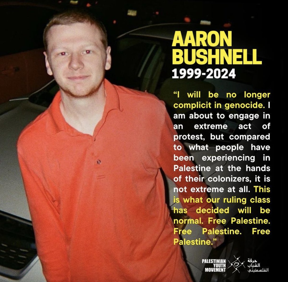 Two days from now, February 25th, will mark the anniversary in remembrance of Aaron Bushnell, an American hero who made the ultimate sacrifice to try to stop the gravest injustice of our time. 

FROM AARON'S WILL: "I am sorry to my brother and my friends for leaving you like
