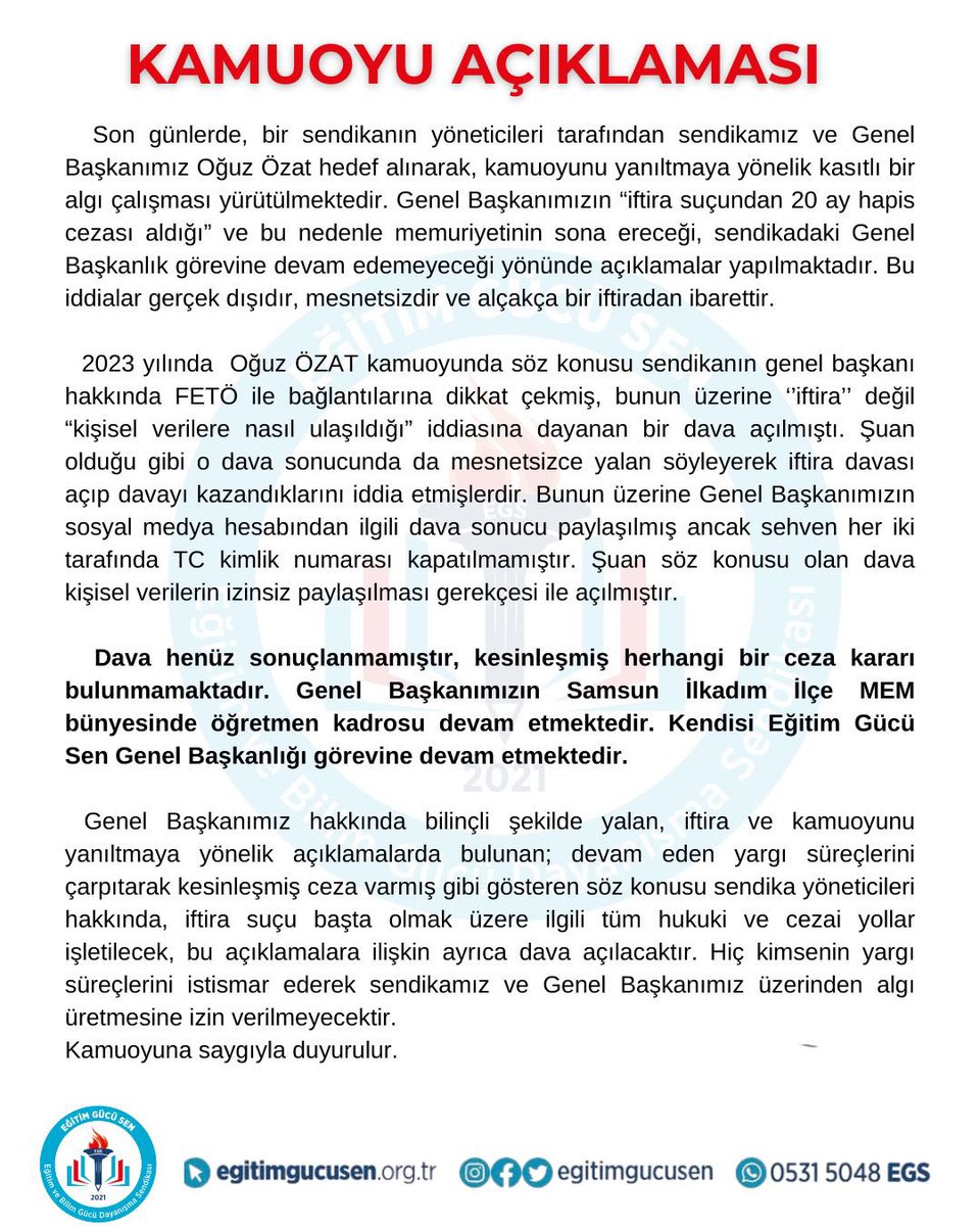 egitimgucusen's tweet photo. KAMUOYU AÇIKLAMASI

Son günlerde, bir sendikanın yöneticileri tarafından sendikamız ve Genel Başkanımız Oğuz Özat hedef alınarak, kamuoyunu yanıltmaya yönelik kasıtlı bir algı çalışması yürütülmektedir. Genel Başkanımızın “iftira suçundan 20 ay hapis cezası aldığı” ve bu nedenle memuriyetinin sona ereceği, sendikadaki Genel Başkanlık görevine devam edemeyeceği yönünde açıklamalar yapılmaktadır. Bu iddialar gerçek dışıdır, mesnetsizdir ve alçakça bir iftiradan ibarettir.

  2023 yılında  Oğuz ÖZAT kamuoyunda söz konusu sendikanın genel başkanı hakkında FETÖ ile bağlantılarına dikkat çekmiş, bunun üzerine ‘’iftira’’ değil “kişisel verilere nasıl ulaşıldığı” iddiasına dayanan bir dava açılmıştı. Şuan olduğu gibi o dava sonucunda da mesnetsizce yalan söyleyerek iftira davası açıp davayı kazandıklarını iddia etmişlerdir. Bunun üzerine Genel Başkanımızın sosyal medya hesabından ilgili dava sonucu paylaşılmış ancak sehven her iki tarafında TC kimlik numarası kapatılmamıştır. Şuan söz konusu olan dava kişisel verilerin izinsiz paylaşılması gerekçesi ile açılmıştır. 

  Dava henüz sonuçlanmamıştır, kesinleşmiş herhangi bir ceza kararı bulunmamaktadır. Genel Başkanımızın Samsun İlkadım İlçe MEM bünyesinde öğretmen kadrosu devam etmektedir. Kendisi Eğitim Gücü Sen Genel Başkanlığı görevine devam etmektedir.

 Genel Başkanımız hakkında bilinçli şekilde yalan, iftira ve kamuoyunu yanıltmaya yönelik açıklamalarda bulunan; devam eden yargı süreçlerini çarpıtarak kesinleşmiş ceza varmış gibi gösteren söz konusu sendika yöneticileri hakkında, iftira suçu başta olmak üzere ilgili tüm hukuki ve cezai yollar işletilecek, bu açıklamalara ilişkin ayrıca dava açılacaktır. Hiç kimsenin yargı süreçlerini istismar ederek sendikamız ve Genel Başkanımız üzerinden algı üretmesine izin verilmeyecektir.
Kamuoyuna saygıyla duyurulur.