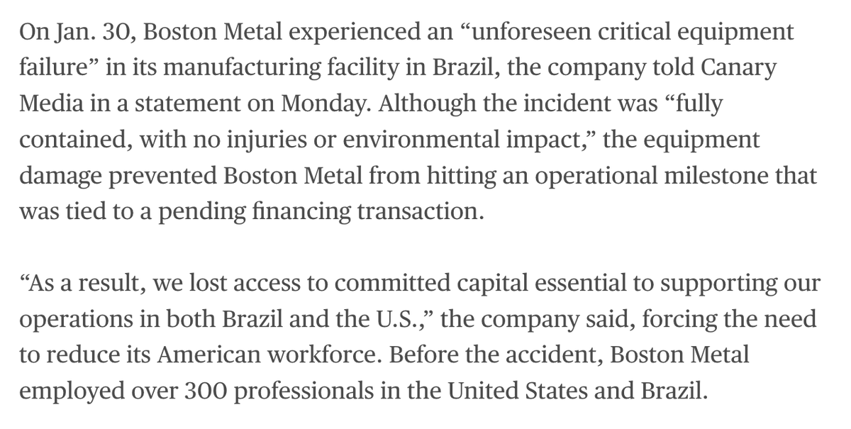 AlexCKaufman's tweet photo. Such a crushing example of how an accident can set a company back, especially in heavy industry. 

Boston Metal suffered "unforeseen critical equipment failure." No injured workers, no environmental damage. But now the green-steel startup had financing conditioned on hitting certain operational milestones that are now impossible, so it has to lay off nearly one-quarter of its global workforce.