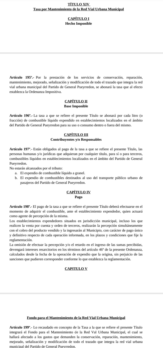 TraductorTeAma's tweet photo. 🚨🇦🇷🦭MAR DEL PLATA, QUIEREN CREAR UNA NUEVA TASA| Totalmente contrario a las ideas que promueven @JMilei, @LuisCaputoAR y @fedesturze 

El oficialismo de Guillermo Montenegro (que ahora es Senador Provincial), pretende extender la infame Tasa Vial que cobra por el litro de nafta y a la vez CREAR una nueva tasa de ALUMBRADO PÚBLICO que se va a cobrar directamente escondida en la boleta de la luz.

Los concejales de La Libertad Avanza que responden al infiltrado de Sebastián Pareja estarían votando a faavor de esto.

Se vota el 27/2.
Si ustedes hacen kilombo hoy, se frena. Hagan kilombo, total el partido me va a putear a mi.

Lo correcto es lo correcto
Y lo correcto es nunca aumentar tasas ni crear nuevas.

# *TÍTULO XIV: Tasa por Mantenimiento de la Red Vial Urbana Municipal*

### *CAPÍTULO I: Hecho Imponible*

*Artículo 195°.-* Por la prestación de los servicios de conservación, reparación, mantenimiento, mejorado, señalización y modificación de todo el trazado que integra la red vial urbana municipal del Partido de General Pueyrredon, se abonará la tasa que al efecto establezca la Ordenanza Impositiva.

### *CAPÍTULO II: Base Imponible*

*Artículo 196°.-* La tasa a que se refiere el presente Título se abonará por cada litro (o fracción) de combustible líquido expendido en establecimientos localizados en el ámbito del Partido de General Pueyrredon para su uso o consumo dentro o fuera del mismo.

### *CAPÍTULO III: Contribuyentes y/o Responsables*

*Artículo 197°.-* Están obligados al pago de la tasa a que se refiere el presente Título, las personas humanas y/o jurídicas que adquieran por cualquier título, para sí o para terceros, combustibles líquidos en establecimientos localizados en el ámbito del Partido de General Pueyrredon.
No estarán alcanzados por el tributo:

* *a.* El expendio de combustible líquido a granel.
* *b.* El expendio de combustibles destinados al uso del transporte público urbano de pasajeros del Partido de General Pueyrredon.

### *CAPÍTULO IV: Pago*

*Artículo 198°.-* El pago de la tasa a que se refiere el presente Título deberá efectuarse en el momento de adquirir el combustible, ante el establecimiento expendedor, quien actuará como agente de percepción de la misma.
Los establecimientos expendedores situados en jurisdicción municipal, incluso los que realicen la venta por cuenta y orden de terceros, realizarán la percepción simultáneamente con el cobro del producto vendido y la ingresarán al Municipio, con carácter de pago único y definitivo respecto de cada operación informada, en los plazos y condiciones que fije la reglamentación.
La omisión de efectuar la percepción y/o el retardo en el ingreso de las sumas percibidas, devengará intereses resarcitorios en los términos del artículo 46° de la presente Ordenanza, calculados desde la fecha de la operación de expendio que la origina, sin perjuicio de las sanciones que pudieren corresponder conforme lo que establezca la reglamentación.

### *CAPÍTULO V: Fondo para el Mantenimiento de la Red Vial Urbana Municipal*

*Artículo 199°.-* Lo recaudado en concepto de la Tasa a la que se refiere el presente Título integrará el Fondo para el Mantenimiento de la Red Vial Urbana Municipal, el cual se hallará afectado a los gastos que demanden la conservación, reparación, mantenimiento, mejorado, señalización y modificación de todo el trazado que integra la red vial urbana municipal del Partido de General Pueyrredon.

---

## *TÍTULO XXV: Tasa por Alumbrado Público*

### *CAPÍTULO I: Hecho Imponible*

*Artículo 253°.-* Por la prestación del servicio de alumbrado público en calles, avenidas, pasajes y demás vías de acceso y/o circulación del Partido de General Pueyrredon, incluyendo la provisión de energía, la instalación y mantenimiento de postes y columnas, el mantenimiento y/o reemplazo de luminarias, la operación, control y sostenimiento de la red de alumbrado público, se abonarán los importes que al efecto establezca la Ordenanza Impositiva.

### *CAPÍTULO II: Base Imponible*

*Artículo 254°.-* La base imponible se determinará aplicando un importe fijo por cada inmueble en función de la cantidad de luminarias existentes en la cuadra y/o vías de acceso al mismo.
En los casos de inmuebles conformados por más de una unidad sin subdivisión, la tasa respectiva estará constituida por la sumatoria de los importes correspondientes a cada unidad existente en el predio.

### *CAPÍTULO III: Contribuyentes y/o Responsables*

*Artículo 255°.-* Son contribuyentes y/o responsables de la tasa a que se refiere el presente Título, en forma solidaria con los alcances previstos en el artículo 4° de la presente Ordenanza, los siguientes:

* *a)* Los titulares del dominio de los inmuebles, con exclusión de los nudos propietarios.
* *b)* Los usufructuarios.
* *c)* Los poseedores a título de dueño.
* *d)* Quienes resulten titulares del medidor o servicio de energía eléctrica correspondiente al inmueble o unidad alcanzados por la tasa.

### *CAPÍTULO IV: Pago*

*Artículo 256°.-* La tasa a que se refiere el presente Título es de carácter mensual y se liquidará en la fecha, forma y por el medio que al efecto establezca el Departamento Ejecutivo.

*Artículo 257°.-* A los fines de la liquidación y recaudación de la tasa a que se refiere el presente Título, el Departamento Ejecutivo podrá celebrar convenios con las empresas a cargo de la distribución de energía eléctrica en el ámbito del Partido de General Pueyrredon, en el marco de las previsiones de la Ley Provincial N° 10740 y su reglamentación.