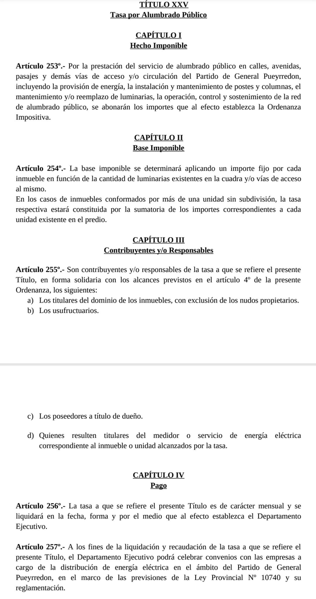 TraductorTeAma's tweet photo. 🚨🇦🇷🦭MAR DEL PLATA, QUIEREN CREAR UNA NUEVA TASA| Totalmente contrario a las ideas que promueven @JMilei, @LuisCaputoAR y @fedesturze 

El oficialismo de Guillermo Montenegro (que ahora es Senador Provincial), pretende extender la infame Tasa Vial que cobra por el litro de nafta y a la vez CREAR una nueva tasa de ALUMBRADO PÚBLICO que se va a cobrar directamente escondida en la boleta de la luz.

Los concejales de La Libertad Avanza que responden al infiltrado de Sebastián Pareja estarían votando a faavor de esto.

Se vota el 27/2.
Si ustedes hacen kilombo hoy, se frena. Hagan kilombo, total el partido me va a putear a mi.

Lo correcto es lo correcto
Y lo correcto es nunca aumentar tasas ni crear nuevas.

# *TÍTULO XIV: Tasa por Mantenimiento de la Red Vial Urbana Municipal*

### *CAPÍTULO I: Hecho Imponible*

*Artículo 195°.-* Por la prestación de los servicios de conservación, reparación, mantenimiento, mejorado, señalización y modificación de todo el trazado que integra la red vial urbana municipal del Partido de General Pueyrredon, se abonará la tasa que al efecto establezca la Ordenanza Impositiva.

### *CAPÍTULO II: Base Imponible*

*Artículo 196°.-* La tasa a que se refiere el presente Título se abonará por cada litro (o fracción) de combustible líquido expendido en establecimientos localizados en el ámbito del Partido de General Pueyrredon para su uso o consumo dentro o fuera del mismo.

### *CAPÍTULO III: Contribuyentes y/o Responsables*

*Artículo 197°.-* Están obligados al pago de la tasa a que se refiere el presente Título, las personas humanas y/o jurídicas que adquieran por cualquier título, para sí o para terceros, combustibles líquidos en establecimientos localizados en el ámbito del Partido de General Pueyrredon.
No estarán alcanzados por el tributo:

* *a.* El expendio de combustible líquido a granel.
* *b.* El expendio de combustibles destinados al uso del transporte público urbano de pasajeros del Partido de General Pueyrredon.

### *CAPÍTULO IV: Pago*

*Artículo 198°.-* El pago de la tasa a que se refiere el presente Título deberá efectuarse en el momento de adquirir el combustible, ante el establecimiento expendedor, quien actuará como agente de percepción de la misma.
Los establecimientos expendedores situados en jurisdicción municipal, incluso los que realicen la venta por cuenta y orden de terceros, realizarán la percepción simultáneamente con el cobro del producto vendido y la ingresarán al Municipio, con carácter de pago único y definitivo respecto de cada operación informada, en los plazos y condiciones que fije la reglamentación.
La omisión de efectuar la percepción y/o el retardo en el ingreso de las sumas percibidas, devengará intereses resarcitorios en los términos del artículo 46° de la presente Ordenanza, calculados desde la fecha de la operación de expendio que la origina, sin perjuicio de las sanciones que pudieren corresponder conforme lo que establezca la reglamentación.

### *CAPÍTULO V: Fondo para el Mantenimiento de la Red Vial Urbana Municipal*

*Artículo 199°.-* Lo recaudado en concepto de la Tasa a la que se refiere el presente Título integrará el Fondo para el Mantenimiento de la Red Vial Urbana Municipal, el cual se hallará afectado a los gastos que demanden la conservación, reparación, mantenimiento, mejorado, señalización y modificación de todo el trazado que integra la red vial urbana municipal del Partido de General Pueyrredon.

---

## *TÍTULO XXV: Tasa por Alumbrado Público*

### *CAPÍTULO I: Hecho Imponible*

*Artículo 253°.-* Por la prestación del servicio de alumbrado público en calles, avenidas, pasajes y demás vías de acceso y/o circulación del Partido de General Pueyrredon, incluyendo la provisión de energía, la instalación y mantenimiento de postes y columnas, el mantenimiento y/o reemplazo de luminarias, la operación, control y sostenimiento de la red de alumbrado público, se abonarán los importes que al efecto establezca la Ordenanza Impositiva.

### *CAPÍTULO II: Base Imponible*

*Artículo 254°.-* La base imponible se determinará aplicando un importe fijo por cada inmueble en función de la cantidad de luminarias existentes en la cuadra y/o vías de acceso al mismo.
En los casos de inmuebles conformados por más de una unidad sin subdivisión, la tasa respectiva estará constituida por la sumatoria de los importes correspondientes a cada unidad existente en el predio.

### *CAPÍTULO III: Contribuyentes y/o Responsables*

*Artículo 255°.-* Son contribuyentes y/o responsables de la tasa a que se refiere el presente Título, en forma solidaria con los alcances previstos en el artículo 4° de la presente Ordenanza, los siguientes:

* *a)* Los titulares del dominio de los inmuebles, con exclusión de los nudos propietarios.
* *b)* Los usufructuarios.
* *c)* Los poseedores a título de dueño.
* *d)* Quienes resulten titulares del medidor o servicio de energía eléctrica correspondiente al inmueble o unidad alcanzados por la tasa.

### *CAPÍTULO IV: Pago*

*Artículo 256°.-* La tasa a que se refiere el presente Título es de carácter mensual y se liquidará en la fecha, forma y por el medio que al efecto establezca el Departamento Ejecutivo.

*Artículo 257°.-* A los fines de la liquidación y recaudación de la tasa a que se refiere el presente Título, el Departamento Ejecutivo podrá celebrar convenios con las empresas a cargo de la distribución de energía eléctrica en el ámbito del Partido de General Pueyrredon, en el marco de las previsiones de la Ley Provincial N° 10740 y su reglamentación.