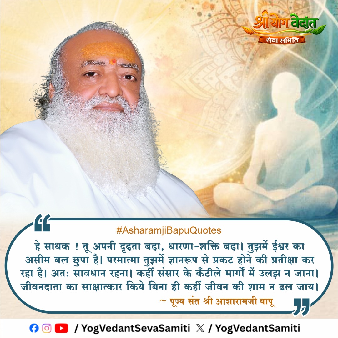 || Thought of the Day ||

हे साधक !तू अपनी दृढ़ता बढ़ा,धारणा-शक्ति बढ़ा । तुझमें ईश्वर का असीम बल छुपा है । परमात्मा तुझमें ज्ञानरूप से प्रकट होने की प्रतीक्षा कर रहा है । अतः सावधान रहना। कहीं संसार के कँटीले मार्गों में उलझ न जाना
 #SantShriAsharamjiBapu  #YogVedantSevaSamiti