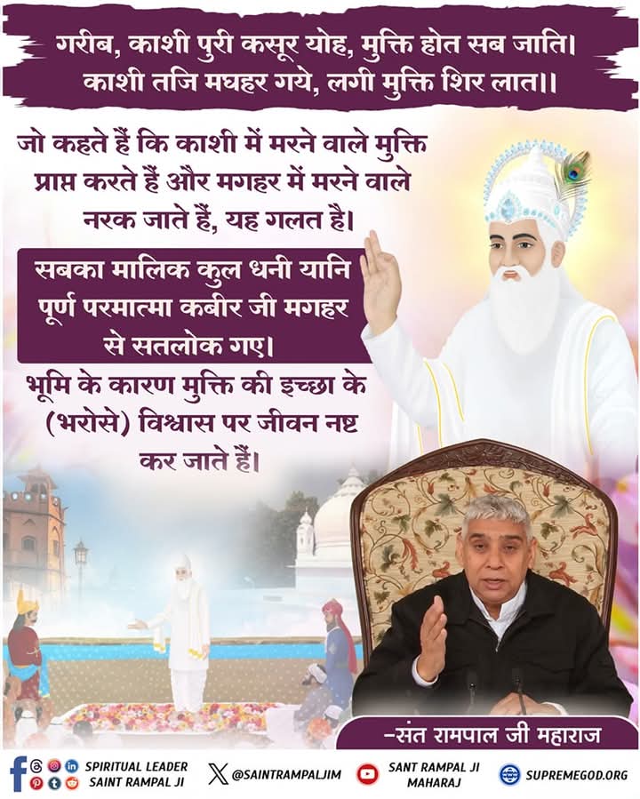 #GodMorningTuesday 
गरीब, काशी पुरी कसूर योह, मुक्ति होत सब जाति। काशी तजि मघहर गये, लगी मुक्ति शिर लात।।
जो कहते हैं कि काशी में मरने वाले मुक्ति प्राप्त करते हैं और मगहर में
मरने वाले नरक जाते हैं, यह गलत है। सबका मालिक कुल धनी यानि पूर्ण परमात्मा कबीर
जी मगहर से सतलोक गए।