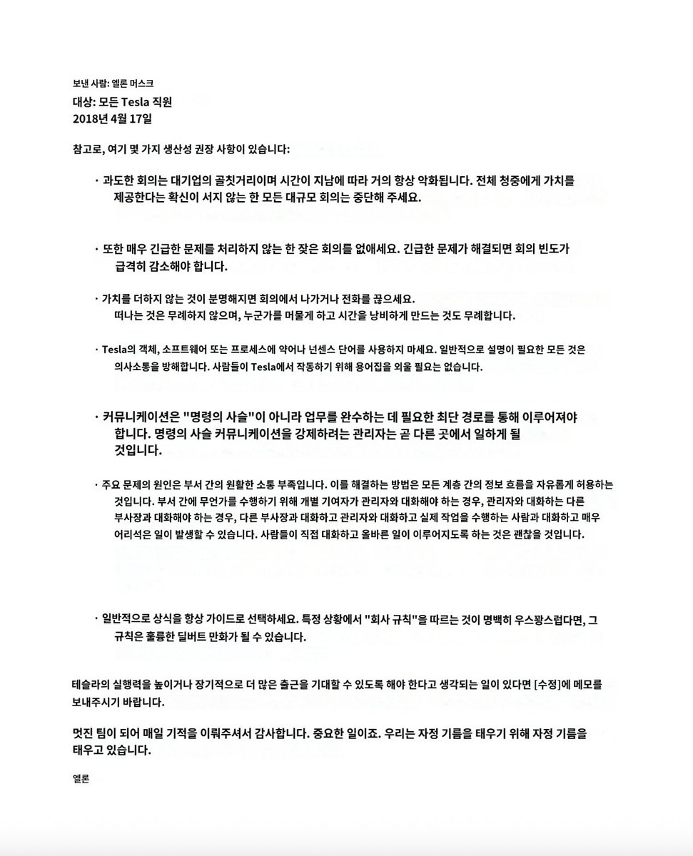 XFamily369's tweet photo. 2018년 4월 17일, 일론 머스크가 테슬라 전 직원들에게 보낸 이메일 

제목: 생산성 추천 몇 가지 (Btw, here are a few productivity recommendations)

1) 대규모 회의는 대기업의 저주이자, 시간이 지날수록 거의 항상 악화됩니다.
전체 참석자에게 진짜 가치를 제공할 거라고 확신하지 않는 한 모든 대형 회의를 없애주세요. 만약 정말 필요하다면 아주 짧게 유지하세요.

2) 빈번한 회의도 없애주세요. 극도로 긴급한 사안이 아닌 한.
긴급 문제가 해결되면 회의 빈도는 급격히 줄어야 합니다.

3)회의나 통화에서 내가 가치를 더하지 못한다는 게 분명해지면 바로 나가거나 끊으세요.
나가는 게 무례한 게 아니라, 누군가의 시간을 낭비하게 만드는 게 무례한 겁니다.

4)테슬라에서는 물건·소프트웨어·프로세스에 약어(acronym)나 터무니없는 전문 용어를 쓰지 마세요.
설명이 필요한 건 뭐든 의사소통을 방해합니다. 직원들이 용어 사전을 외워야 일할 수 있게 만들고 싶지 않아요.

5) 의사소통은 일을 가장 빨리 끝내는 최단 경로로 흘러가야 합니다.
"지휘계통(chain of command)"을 통하지 말고요. 지휘계통 강제하려는 매니저는 곧 다른 데서 일하게 될 겁니다.

6) 부서 간 문제의 주요 원인은 부서 간 소통 부족입니다.
이를 해결하려면 모든 레벨에서 정보가 자유롭게 흘러가게 해야 해요.
부서 간에 일을 하려면 기여자가 매니저 → 디렉터 → VP → 다른 VP → 디렉터 → 매니저 → 실제 일하는 사람으로 전달되는 식이면 완전 바보 같은 일이 벌어집니다.
사람들이 직접 소통해서 옳은 일을 바로 하는 게 허용되어야 합니다.

7) 일반적으로 항상 상식(common sense)을 최우선 가이드로 삼으세요.
회사 규칙을 따르는 게 특정 상황에서 명백히 터무니없고, 딜버트 만화에 나올 법하다면 그 규칙은 바뀌어야 합니다.

요약하면
불필요한 회의와 관료주의를 없애고, 직급을 뛰어넘는 직접 소통과 상식을 최우선으로 삼아 실행력을 극대화하라는 일론의 지시
이렇기 때문에 대기업임에도 어떤 벤처기업보다 더 혁신적이고 빠르게 성장한 것 같습니다.