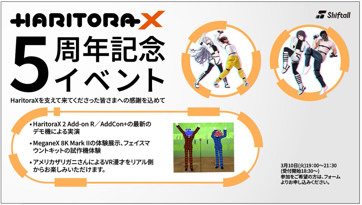 shiftall_jp's tweet photo. HaritoraXを支えてきてくださった皆さまへの感謝を込めて、3/10に5周年記念イベントを開催いたします。

オリジナルのHaritora作者であるizm氏とともに、量産モデル「HaritoraX」の開発を表明してから、5年が経ちました。
本イベントでは、ユーザーやご支援者の皆様とともにこの5年間を振り返りつつ、各種Shiftall製品をご体験いただいたり、弊社代表の岩佐を含むShiftallメンバーと皆様との交流ができればと考えております。VRChatのクリエイターやインフルエンサー、VRChat関連メディアの皆さまを含む、たくさんのVRユーザーの皆様をご招待する予定です。

Shiftall製品展示・体験エリアでは、AddCon+やHaritoraX 2 Add-on Rに関する最新情報の共有、MeganeX 8K Mark IIの体験展示、フェイスマウントキットの試作機体験も予定しております。

さらに、松竹芸能所属の漫才師「アメリカザリガニ」さんによるVR内漫才のライブ配信を、リアル側からお楽しみいただけます。

会場には、お酒・ソフトドリンク・軽食をご用意しております。お酒も入る緩い会でございますので、お気軽にお越しください。

▼日時・会場・申込はこちら

📝参加申込フォーム：https://t.co/U8q5QQMaWh

会場サイズの都合上、定員に達してしまいましたらフォームに入力ができなくなりますので、お早めの入力をお願いいたします。

📅開催日時
2026年3月10日（火）
19:00〜21:30（受付開始18:30〜）
参加費：無料

📍会場
東京都「六本木駅」徒歩6分

※場所の詳細は申し込み受付者のみメールにてお知らせいたします。