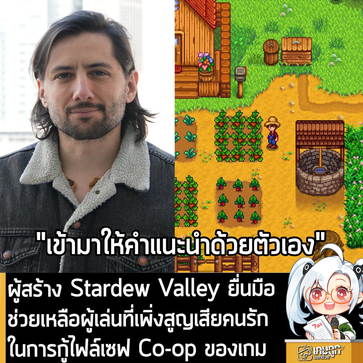 [News] ผู้สร้าง Stardew Valley ยื่นมือช่วยเหลือผู้เล่นที่เพิ่งสูญเสียคนรัก ในการกู้ไฟล์เซฟ Co-op ของเกม
.
ผู้เล่น Stardew Valley รายหนึ่ง เพิ่งจะสูญเสียคนรักที่ร่วมเล่นโหมด Co-op ของเกมนี้กันมานานหลายปี ได้รับคำแนะนำโดยตรงจากคุณ Eric Barone หรือ ConcernedApe ผู้สร้างเกมนี้