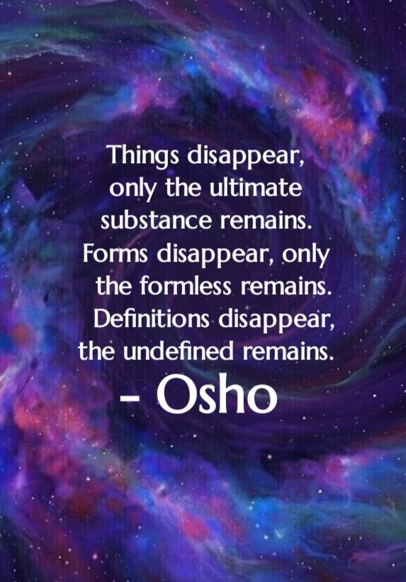 Things disappear, only the ultimate 
substance remains. Forms disappear, only the formless remains. Definitions disappear, 
the undefined remains.
- Osho

#Osho #Oshoquotes