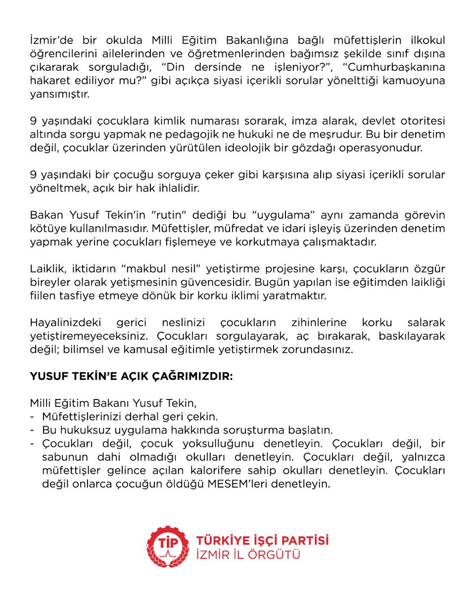 9 Yaşındaki Çocukları Sorgulamak Suçtur! 
Laik Eğitimden Vazgeçmeyeceğiz!

İzmir’de bir okulda Milli Eğitim Bakanlığına bağlı müfettişlerin ilkokul öğrencilerini ailelerinden ve öğretmenlerinden bağımsız şekilde sınıf dışına çıkararak sorguladığı, “Din dersinde ne işleniyor?”,