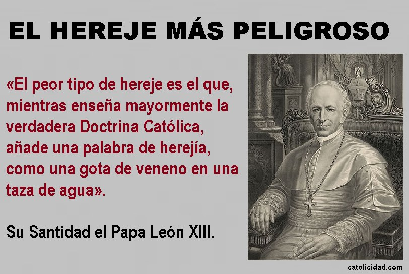 EL HEREJE MÁS PELIGROSO
“El peor tipo de hereje es el que mientras enseña mayormente la verdadera doctrina católica, añade una palabra de herejía, como una gota de veneno en una taza de agua. 

S.S. León XIII