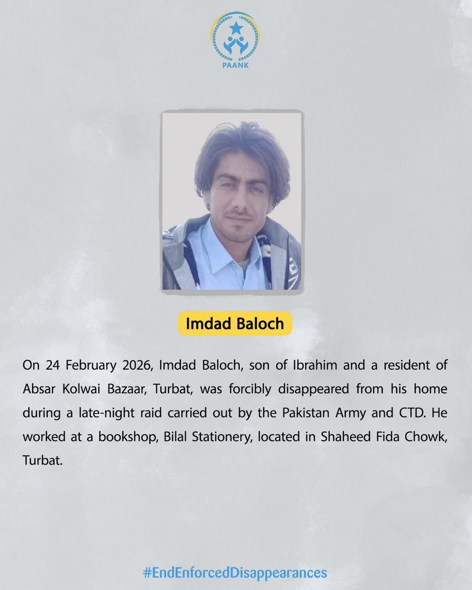 On 24 February 2026, Imdad Baloch, son of Ibrahim and a resident of Absar Kolwai Bazaar, Turbat, was forcibly disappeared from his home during a late-night raid carried out by the Pakistan Army and CTD. He worked at a bookshop, Bilal Stationery, located in Shaheed Fida Chowk,
