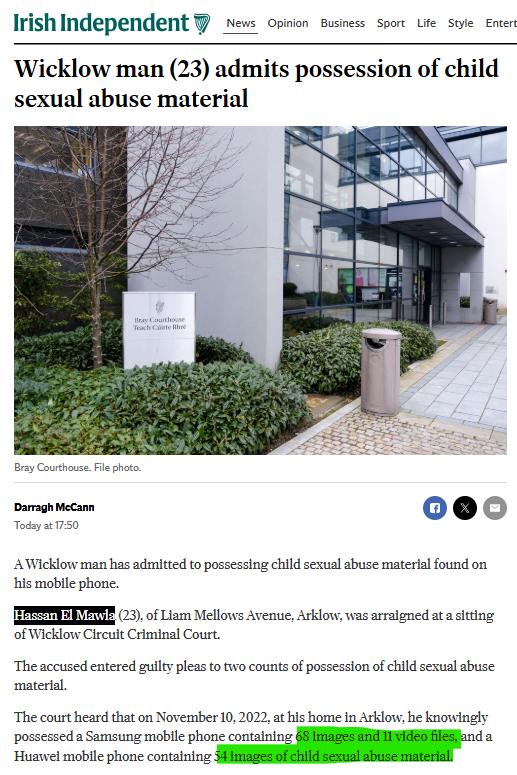 🚨"WICKLOW MAN" ADMITS POSSESSION OF CHILD SEXUAL ABUSE MATERIAL

Hassan El Mawla (23), of Liam Mellows Avenue, Arklow, was arraigned at a sitting of Wicklow Circuit Criminal Court.

El Mawla pleaded guilty to knowingly possessing a Samsung mobile phone containing 68 images and