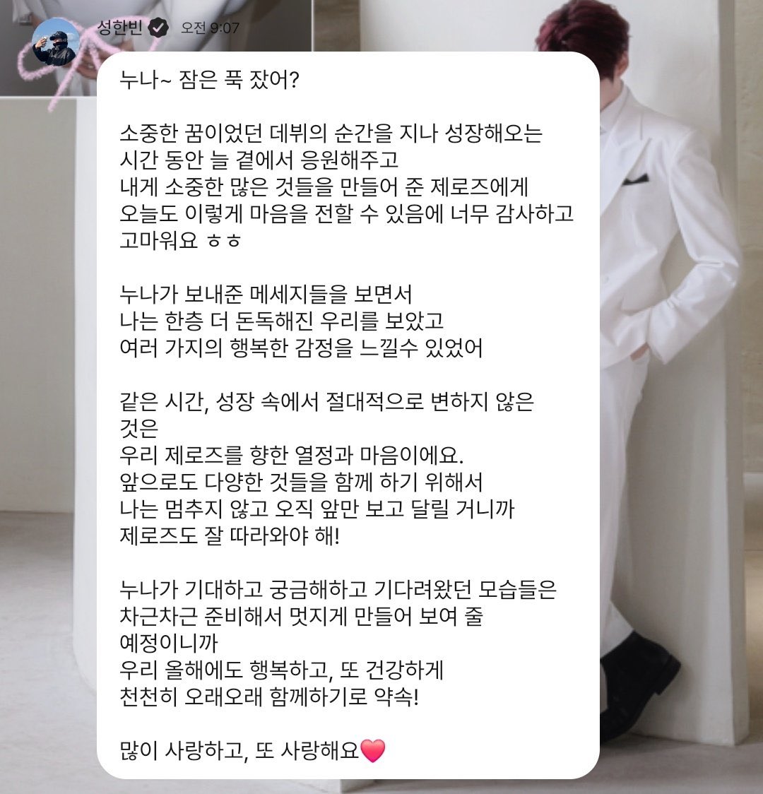 ข้อความจากฮันบิน ❤️

ทุกคน~ เมื่อคืนได้นอนหลับสบายมั้ย ?

ตลอดช่วงเวลาที่ผมได้ก้าวผ่านโมเมนต์แห่งความฝันอย่างการเดบิวต์ และเติบโตมาเรื่อยๆมีเจโรจึคอยอยู่เคียงข้างและให้กำลังใจเสมอ
ขอบคุณและซาบซึ้งใจมากจริงๆ ที่วันนี้ยังได้ส่งความรู้สึกจากใจถึงทุกคนแบบนี้ ㅎㅎ