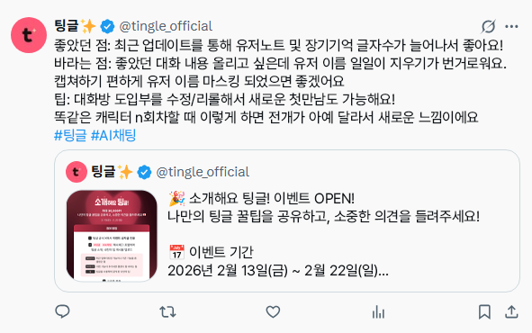 tingle_official's tweet photo. 🎉소개해요 팅글! 이벤트 OPEN!
나만의 팅글 꿀팁을 공유하고, 소중한 의견을 들려주세요!

📅 이벤트 기간
2026년 2월 13일(금) ~ 2월 22일(일)

🏆 보상안 지급
이벤트 종료 후 7일 이내

🎁 보상
참여 보상: 5,000P
선정 보상: 30,000P (최대 100명)

📝 참여 방법
1️⃣ 이벤트 공지글 인용하기
2️⃣ #팅글 #AI채팅 해시태그 포함하여 팅글 소개, 나만의 팁 게시물 업로드
    · 좋았던 점 : 최근 업데이트된 기능이나 기존 기능들 중 좋았던 점 등
    · 바라는 점 : 이런 기능이 추가되면 좋겠다 등 바라는 점
    · 팁: 팅글을 사용하며 알게 된 나만의 팁
3️⃣ 구글 폼 (https://t.co/uVOBXUVKz1) 제출

⚠️ 유의사항
· 본 이벤트는 본인 인증을 완료한 계정에 한해 1회 참여하실 수 있습니다.
· 소개글 항목(좋았던 점, 바라는 점, 팁) 중 한 가지만 작성해도 참여로 인정됩니다.
· 아래의 경우 참여가 인정되지 않을 수 있습니다.
   - 어뷰징으로 의심되는 경우
   - 지나치게 무성의한 내용일 경우
   - 욕설, 비방, 광고 등 부적절한 내용이 포함될 경우
· 선정 보상에는 기본 참여 보상(5,000 P)이 포함되어 있습니다.