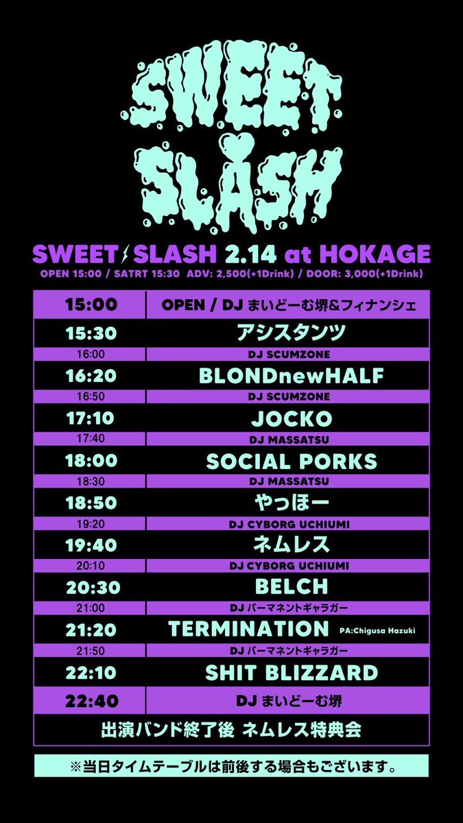 2.14(土)火影
⚡️SWEET🍫SLASH⚡️

ネムレス
SOCIAL PORKS
SHIT BLIZZARD
TERMINATION
アシスタンツ
JOCKO
BELCH
やっほー
BLONDnewHALF

🎧
SCUMZONE
FINANCIER
MASSASTU
Cyborg Uchiumi
まいどーむ堺
パーマネントギャラガー

🍢トモールおでん
⚡️ウエスギコーゾーのウエスギコーボー
⏩15：30 START