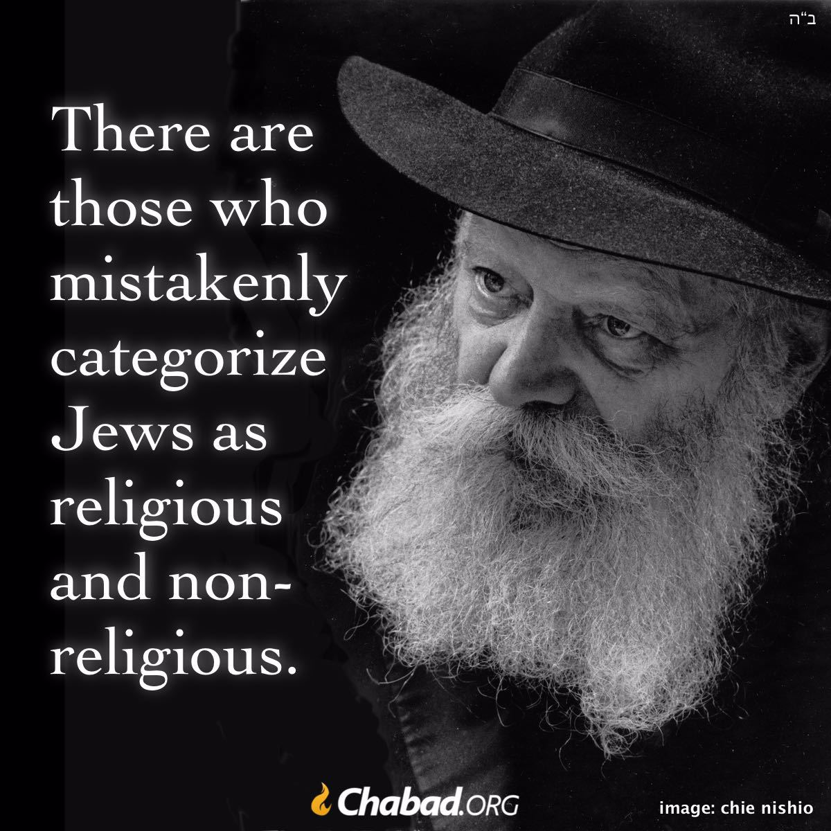 Chabad's tweet photo. There are those who mistakenly categorize Jews as religious and non-religious.

According to our Torah, there is no Jew who is not religious. All Jews are believers from birth.

Superficial, external factors may bring them to go against their true selves. But their hearts are always awake and open to Torah and mitzvahs. They are only waiting for someone to press the right buttons.