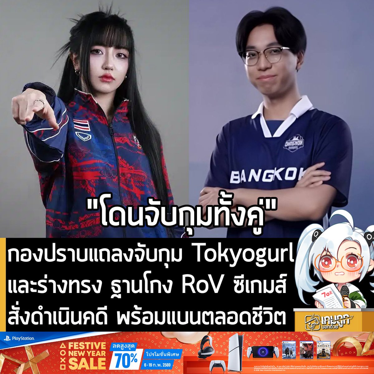 [News] กองปราบแถลงจับกุม Tokyogurl และร่างทรง ฐานโกง RoV ซีเกมส์ดำเนินคดี พร้อมสั่งแบนตลอดชีวิต
.
จากเหตุการณ์อื้อฉาวในวงการอีสปอร์ตไทยในการแข่งกีฬาซีเกมส์ ครั้งที่ 33 ซึ่งประเทศไทยเป็นเจ้าภาพ 
แต่มีตรวจพบการทุจริตในการแข่งอีสปอร์ตหญิงทีมชาติของเกม RoV