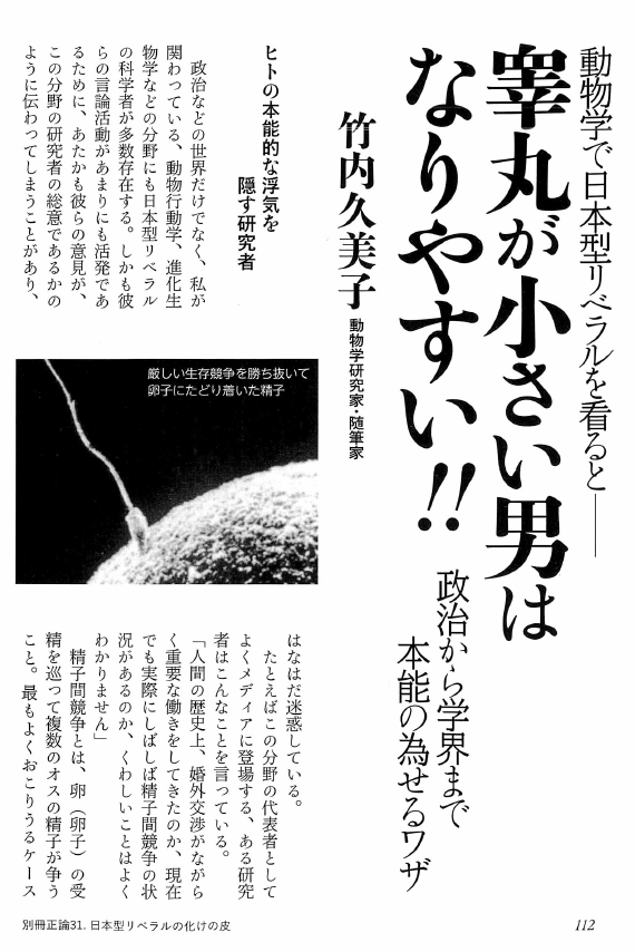 「リベラル」というよくわからない概念をめぐっての議論がかまびすしいが、睾丸の大小でリベラルか否かを判定する睾丸理論を打ち立てた竹内久美子先生にご登場願ってはいかがか。画像は『別冊正論』31号（2018年）掲載の竹内久美子「動物学で日本型リベラルを看ると　睾丸が小さい男はなりやすい!!」