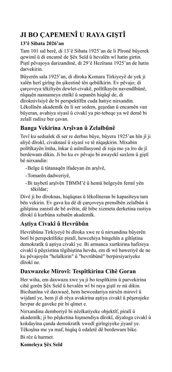 JI BO ÇAPEMENÎ U RAYA GIŞTÎ

13’ê Sibata 2026’an

Tam 101 sal berê, di 13’ê Sibata 1925’an de li Pîronê bûyerekqewimî û di encamê de Şêx Seîd û hevalên wî hatin girtin. Piştî pêvajoya darizandinê, di 29’ê Hezîrana 1925’an de hatindarvekirin.

Bi rêz û hurmet.

Komeleya Şêx Seîd