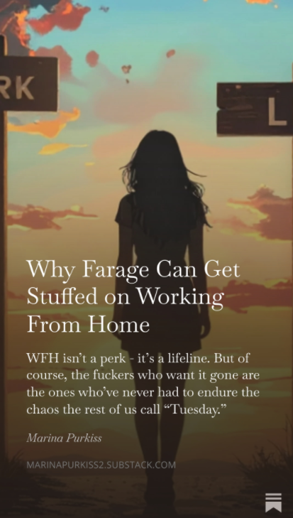 Farage frothing about WFH again…

Funny how the loudest critics are the ones who’ve probably never done a school run or a Zoom call with a sick kid in the background.

WFH isn’t hurting Britain - but Reform’s backers would hate you to realise who really is.

My latest piece