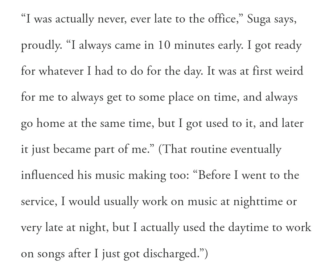 BTS Is Back: Q&amp;A with GQ Magazine
#SUGA เปิดใจเล่าประสบการณ์ช่วงเวลาที่ปฏิบัติหน้าที่ในฐานะเจ้าหน้าที่บริการสาธารณะ

“จริง ๆ แล้วผมไม่เคยไปออฟฟิศสายเลยสักครั้ง” ชูก้าพูดอย่างภูมิใจ “ผมมาถึงก่อนเวลา 10 นาทีเสมอ ผมเตรียมตัวสำหรับทุกอย่างที่ต้องทำในวันนั้น
