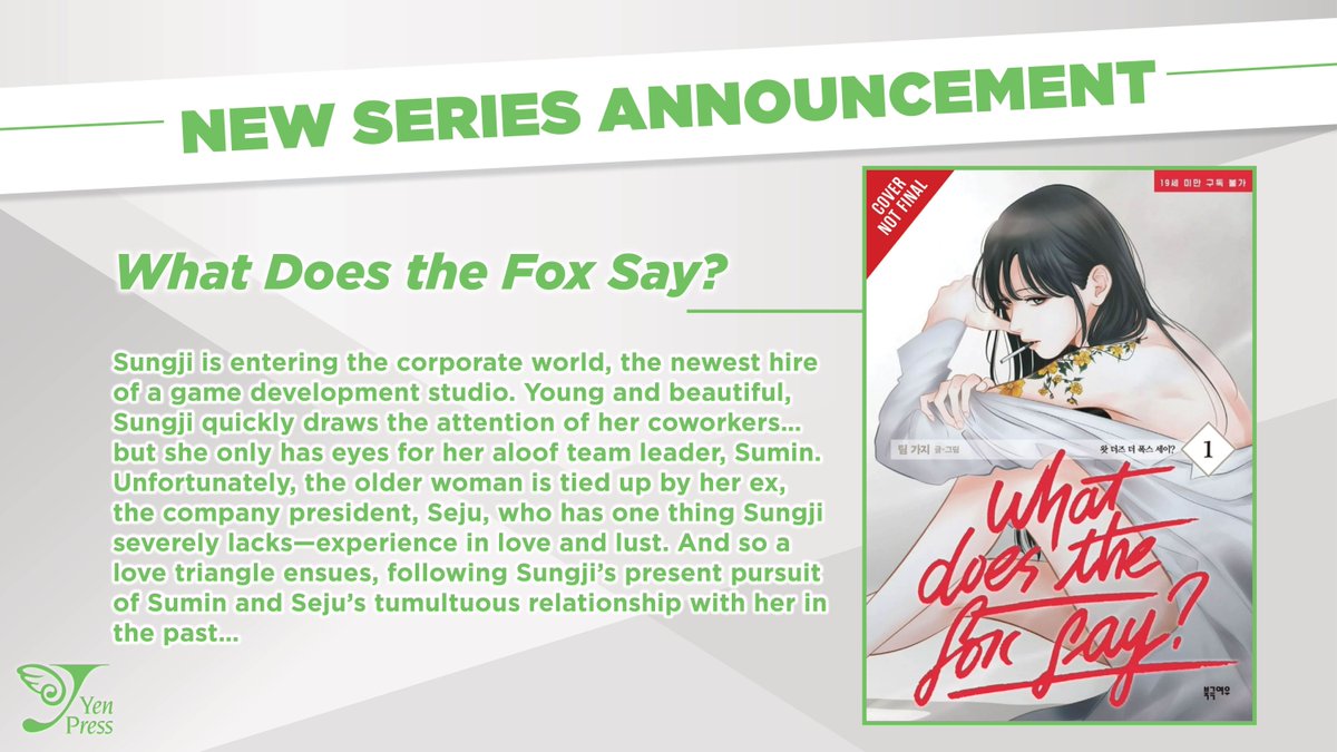 NEW SERIES ANNOUNCEMENT: What Does the Fox Say? 

Sungji is entering the corporate world, the newest hire of a game development studio. Young and beautiful, Sungji quickly draws the attention of her coworkers…but she only has eyes for her aloof team leader, Sumin. Unfortunately,