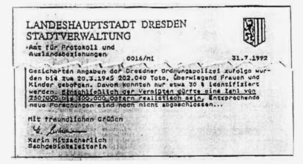 Anbei ein wichtiges,geschichtliches Dokument !

OPFERZAHLEN IN DRESDEN🎯

Stadt Dresden : "Gesicherten Angaben der Dresdner Ordnungspolizei zufolge wurden bis zum 30.03.1945
 
202.040 Tote

überwiegend Frauen und Kinder geborgen". Mit 
Vermissten ca. 250.000-300.000 Tote".-2