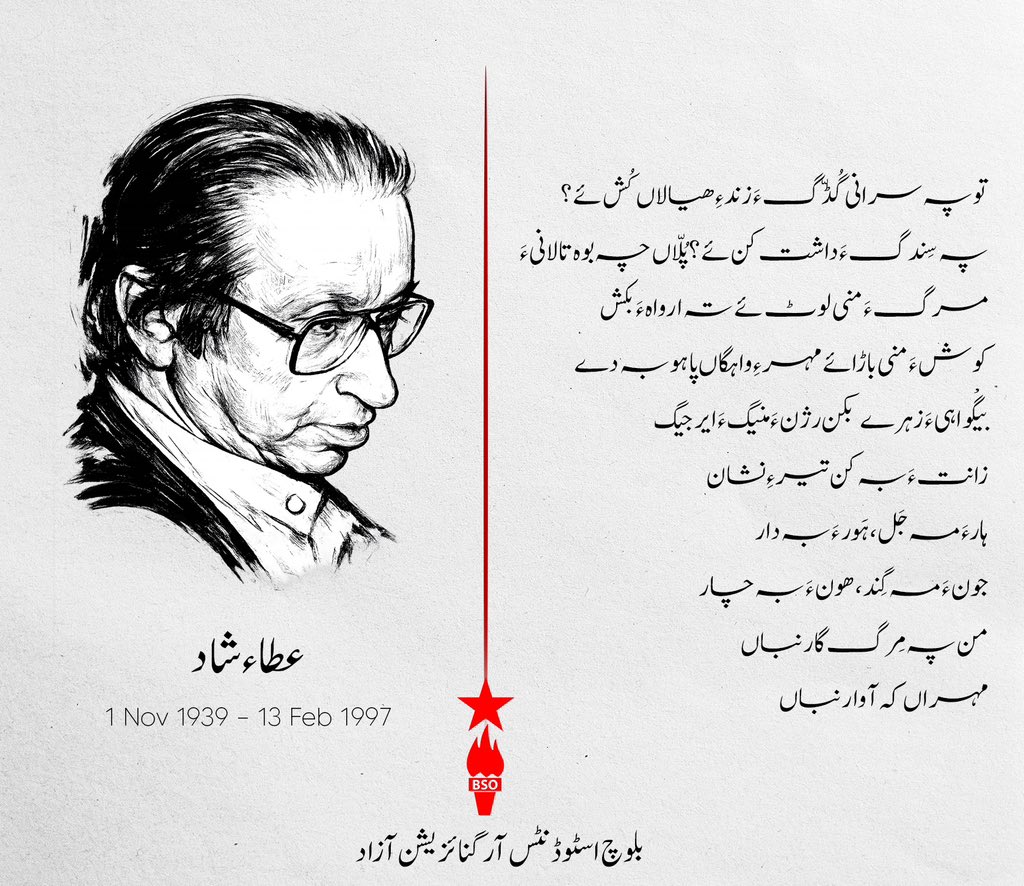عطاء شاد
1939 – 1997

تو پہ سرانی گُڈّگ ءَ زند ءِ ھیالاں کُش ئے ؟
پہ سِندگ ءَ داشت کن ئے؟ پُلّاں چہ بوہ تالانی ءَ
مرگ ءَ منی لوٹ ئے تہ ارواہ ءَ بکش
کوش ءَ منی باڑائے مہر ءِ واہگاں پاہو بہ دے
بیگْواہی ءَ زہرے بکن رژن ءَ منیگ ءَ ایرجیگ
زانت ءَ بہ کن تیر ءِ نشان
ہارءَ مہ جَل، ہَور