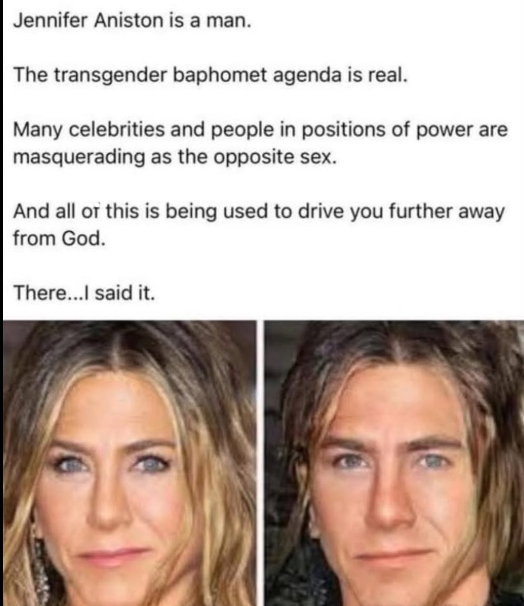 DanielGilr44222's tweet image. Jennifer Aniston is a man.
The transgender baphomet agenda is real.
Many celebrities and people in positions of power are masquerading as the opposite sex.
And all or this is being used to drive you further away from God.
There...l said it.