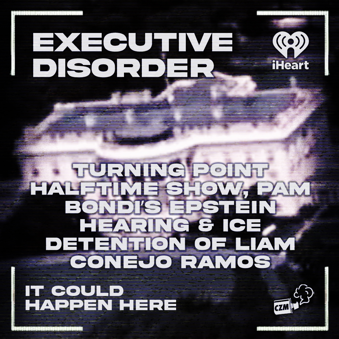 Executive Disorder: Turning Point Halftime Show, Pam Bondi’s Epstein Hearing &amp; ICE Detention of Liam Conejo Ramos 🏛️

<a href="/bishonentype/">gare davis</a> <a href="/IwriteOK/">Robert Evans (The Only Robert Evans)</a> <a href="/jamesstout/">james stout</a> <a href="/why_sophie_why/">Sophie Rae Lichterman</a> <a href="/HappenHerePod/">It Could Happen Here</a> 

iheart.com/podcast/105-it…