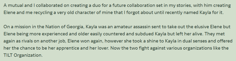 A mutual and I collaborated on creating a duo for a future collaboration set in my stories, with him creating Elene and me recycling a very old character of mine that I forgot about until recently named Kayla for it. They're now villains who occasionally fight my heroines.