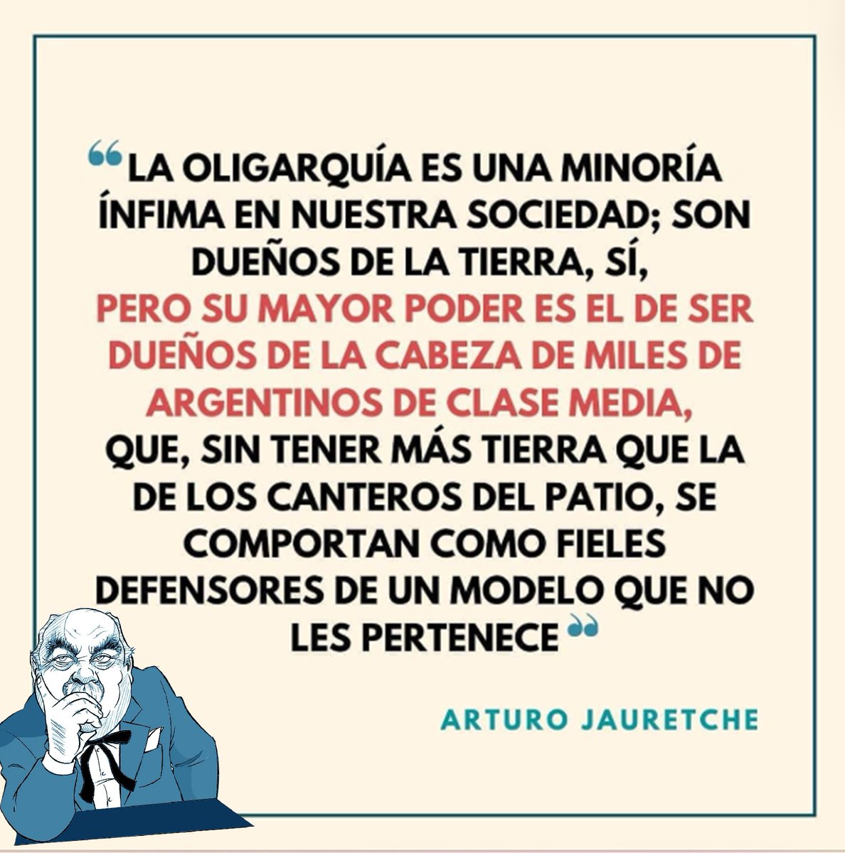 “La oligarquía es una minoría ínfima; son dueños de la tierra, sí, pero su mayor poder es el de ser dueños de la cabeza de miles de argentinos de clase media, que, sin tener más tierra que la de los canteros del patio, son defensores de un modelo que no les pertenece”. #Jauretche