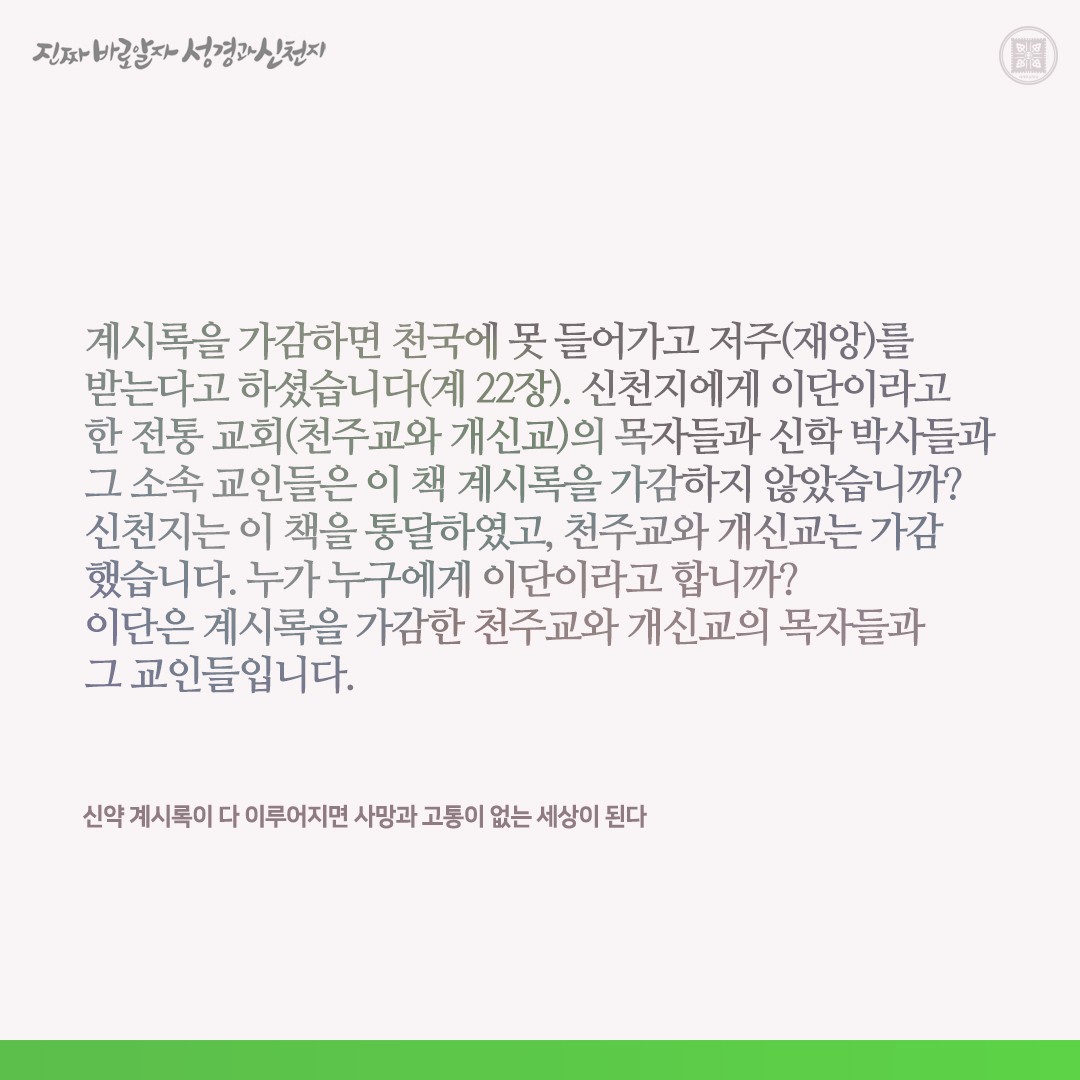 신약 계시록이 다 이루어지면 사망과 고통이 없는 세상이 된다

계시록을 가감하면 천국에 못 들어가고 저주(재앙)를 받는다고 하셨습니다(계 22장). 신천지에게 이단이라고 한 전통 교회(천주교와 개신교)의 목자들과 신학 박사들과 그 소속 교인들은 이 책 계시록을 가감하지 않았습니까? 신천지는