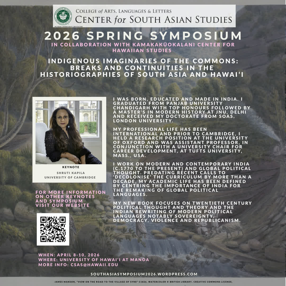 2026 CSAS Spring Symposium - 
Announcing Keynote Speaker: 
Shruti Kapila, University of Cambridge
For more details on all of our Keynotes and symposium
visit our website:
southasiasymposium2026.wordpress.com
WHEN: April 8-10, 2026
WHERE: UH Mānoa Campus