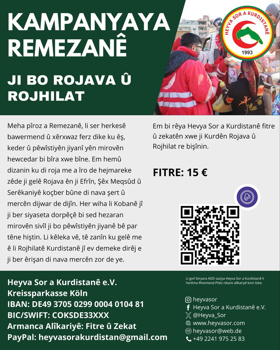 Heyva__Sor's tweet photo. KAMPANYAYA REMEZANÊ
 
FITRE Û ZIKATÊN XWE JI BO MALBATÊN MEXDÛR EN LI ROJAVA Û ROJHILATÊ KURDISTANÊ BIŞÎNIN
 
Welatiyên hêja,

Meha pîroz a Remezanê, li ser herkesê bawermend û xêrxwaz ferz dike ku êş, keder û pêwîstiyên jiyanî yên mirovên hewcedar bi bîra xwe bîne.

Û li gorî pênasekirina rast a ola Îslamê, dirêjkirina destê alîkariyê ji bo kesên mexdûr,erka wîjdanî, mirovî û exlaqî ye.

Li ser hîmê vê rastî, bîr û baweriyê, îro bi taybet li Rojavayê Kurdistanê bi sed hezaran kesên ku ji ber êrişên dijwar ji cih û warên xwe bûne, ew kesin ku herî zêde dibin layîqê fitre û zekatên me.

Em hemû dizanin ku di roja me a îro de hejmareke zêde ji gelê Rojava ên ji Efrîn, Şêx Meqsûd û Serêkaniyê koçber bûne di nava şert û mercên dijwar de dijîn.

Her wiha li Kobanê jî ji ber siyaseta dorpêçê bi sed hezaran mirovên sivîl ji bo pêwîstiyên jiyanê bê par têne hiştin.

Hewecedariya bi deh hezaran zarokî bi şîr heye.

Gelek kesên nexweş ji ber dorpêç û ambargoyê nayên dermankirin.

Lewma di vê meha pîroz de lazime dil û mêjiyê me li gel wan mirovan be. Û ji bo vê yekê jî em beşeke mezin ji fitre û zekatên xwe ên îsal bighînin gelê Rojava.

Li kêleka vê, tê zanîn ku gelê me ê li Rojhilatê Kurdistanê jî ev demeke dirêj e ji ber êrişan di nava mercên zor de ye.

Ji ber vê yekê divê gelê Rojhilat jî neyê jibîrkirin.

Ji bo em karibin, êşa Kurdên li Rojava û Rojhilat kêm bikin û ji birînên wan re bibin derman,

Ji bo em bibin navbênkar ku ev kes bi rêya fitre û zekatên me debara xwe a jiyanî bikin,

Ji bo em bibin hêviya jiyanê ya zarokên Kobanê, Efrîn, Serêkaniyê û Şêx Meqsûdê,

Em bi rêya Hevya Sor a Kurdistanê fitre û zekatên xwe kom bikin û ji Kurdên Rojava û Rojhilat re bişînin.
 
FITRE: 15 Euro

Armanca alîkari şandinê: FITRE Û ZIKAT
———

Germany -Deutschland - Almanya

Heyva Sor a Kurdistane e. V.
 BANK: Kreissparkasse Köln  IBAN: DE49 3705 0299 0004 0104 81 BIC/SWIFT: COKSDE33XXX  Paypal : heyvasorakurdistan@gmail.com
Paypal link : https://t.co/MFKj2tQDye  (Li gorî biryara ADD saziya Heyva Sor a Kurdistanê li herêma Rheinland-Pfalz nikare alîkariyê kom bike)

 ——————
 
France – Frankreich - Fransa

Association Humanitaire Soleil Rouge – RojaSor  BANK: CIC TROYES HOTEL DE VILLE IBAN: FR7630087335000002074770150 BIC/ SWIFT:  CMCIFRPP  https://t.co/sQw2K4ATyk

 —————-
 
Switzerland – Schweiz - Swîsre

Kurdistan Rote Halbmond Schweiz (Croissant Rouge Kurdistan Suisse)  Alternative Bank Schweiz AG IBAN: CH39 3012 3040 7234 1000 5 BIC: ABSOCH22XXX   https://t.co/ExCLI58XN9

 ———————

England - Inglîstan

TOV Kurdish Aid CIC
BANK: The Co-Operative Bank
Account Number: 67469561-00
Sort Code:08-92-99
https://t.co/KMXanEqiqd

 ————
 
Italy - Italien - Îtalya
Mezzaluna Rossa Kurdistan Italia ETS (Heyva Sor a Kurdistanê)  Bank: Banca Etica IBAN: IT53 R050 1802 8000 0001 6990 236 BIC/ SWIFT: ETICIT22XXX   https://t.co/40HDWCf6uv
------
 
The Netherlands – Niederlande - Holenda
Stichting Koerdische Rode Halve Maan (Heyva Sor a Kurdistanê)  KvK : 41052148 RISN : 8061.75.849
Bank: Bunq B.V. IBAN: NL67BUNQ2060346371 BIC : BUNQNL2A https://t.co/iLtrXJkY9U
 ————-
 
Norway – Norwegen – Norwêc
Kurdiske Røde Halvmåne Norge (Heyva Sor a Kurdistanê) VIPPS: 21957 BANK: DNB BANK ASA OSLO IBAN: NO 15 1503 4052 953 BIC/ SWIFT: DNBANOKKXXX
 
 ——————
                                    
United States of America - Dewletên Yekbûyî yên Amerîkayê
 
Mesopotamia Aid Foundation (Weqfa Alîkariya Mezopotamya)
 
Bank : Citizens Bank
Account: 297 920 88
Routing: 011 500 120
BIC/SWIFT: CTZIUS33XXX
Zelle: mesopotamiaaid@gmail.com
Paypal: mesopotamiaaid@gmail.com
 ————-
Belgium – Belgien - Belçîka

SOLEIL ROUGE DE BELGIQUE (ROJA SOR A BELÇÎKA)

Bank: BNP PARIBAS FORTIS
IBAN: BE93 1431 3135 4067
BIC: GEBABEBBXXX

#rojava #rojhilat