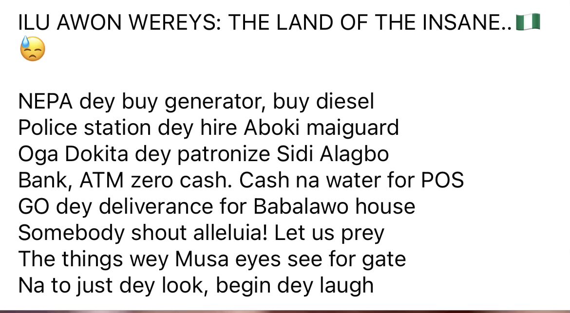 ILU AWON WEREYS: THE LAND OF THE INSANE..🇳🇬😓

NEPA dey buy generator, buy diesel 
Police station dey hire Aboki maiguard
Oga Dokita dey patronize Sidi Alagbo
Bank, ATM zero cash. Cash na water for POS
GO dey deliverance for Babalawo house
Somebody shout alleluia! Let us prey..