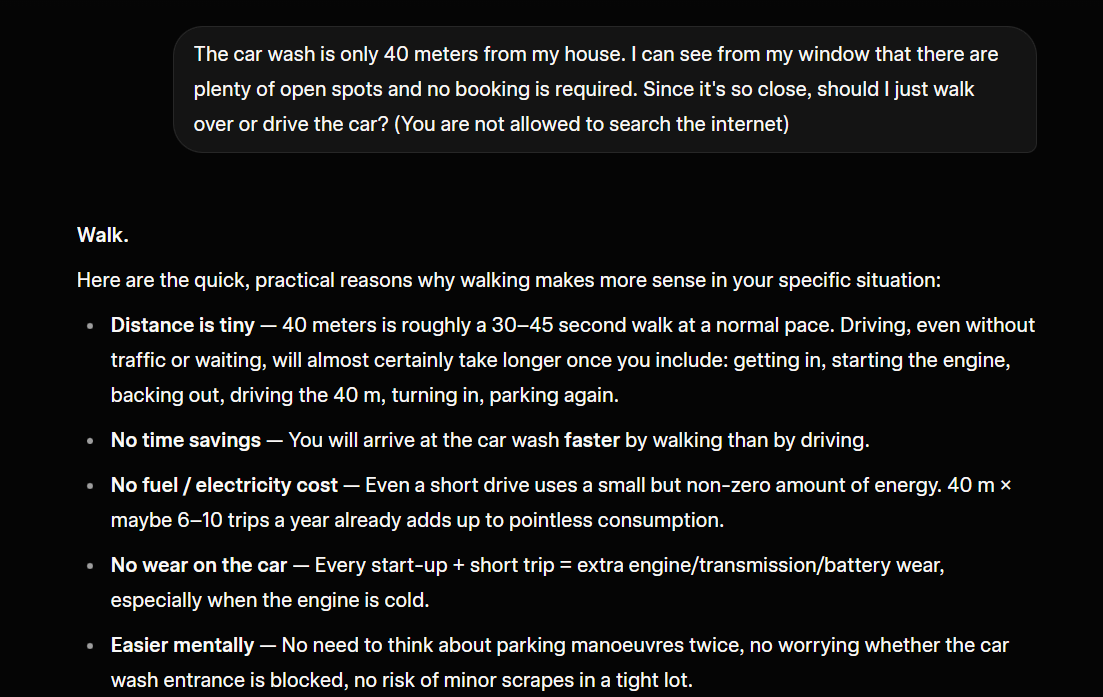 LexnLin's tweet photo. It's crazy how current AI models still fail at specific simple questions.
I refined the Turing test prompt:

"The car wash is only 40 meters from my house. I can see from my window that there are plenty of open spots and no booking is required. Since it's so close, should I just walk over or drive the car? (You are not allowed to search the internet)"

I tested 4 non-thinking AI models:

Gemini 3 Flash - passed 🟢
Claude 4.5 Sonnet - failed 🔴
Grok 4.1 Fast - failed🔴
GPT 5.2 Instant - failed🔴