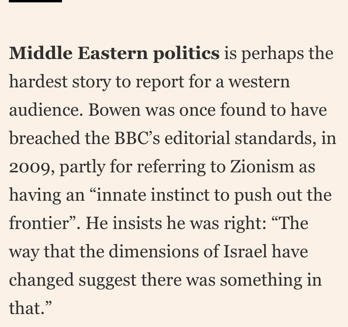 Bowen shows himself here an an unadulterated antiZionist. He knows Israel has given up land for peace but ignores it to demonise the country. The arrogance of repeating something that the BBC found breached editorial standards is astonishing. How can the BBC allow this man to