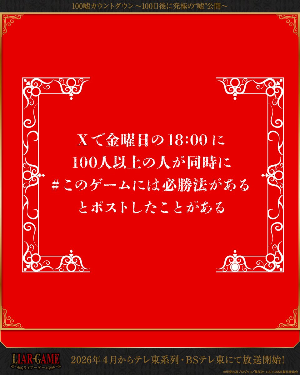 ◤￣￣￣￣￣￣￣￣￣￣￣￣￣￣
　　TVアニメ『LIAR GAME』　　　
　　 #100嘘カウントダウン　　　　
究極の"嘘"公開まで、あと50日　　
＿＿＿＿＿＿＿＿＿＿＿＿＿＿◢

◆Xで金曜日の18:00に100人以上の人が同時に #このゲームには必勝法がある とポストしたことがある
詳細はこちら🎭