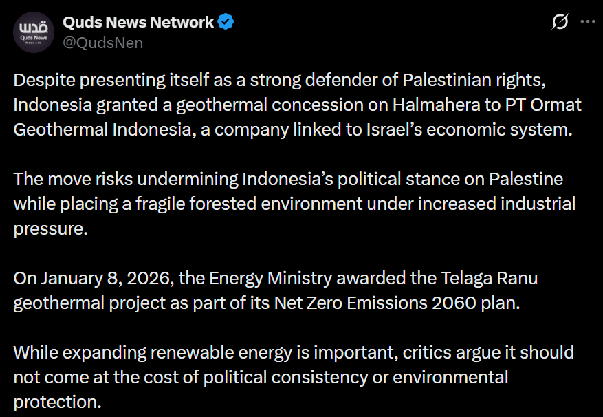 Ada yang sudah tahu ini belom? 

Meskipun menampilkan diri sebagai pembela hak-hak Palestina yang kuat, Indonesia memberikan konsesi panas bumi di Halmahera kepada PT Ormat Geothermal Indonesia, sebuah perusahaan yang terkait dengan sistem ekonomi Israel.

Langkah ini berisiko
