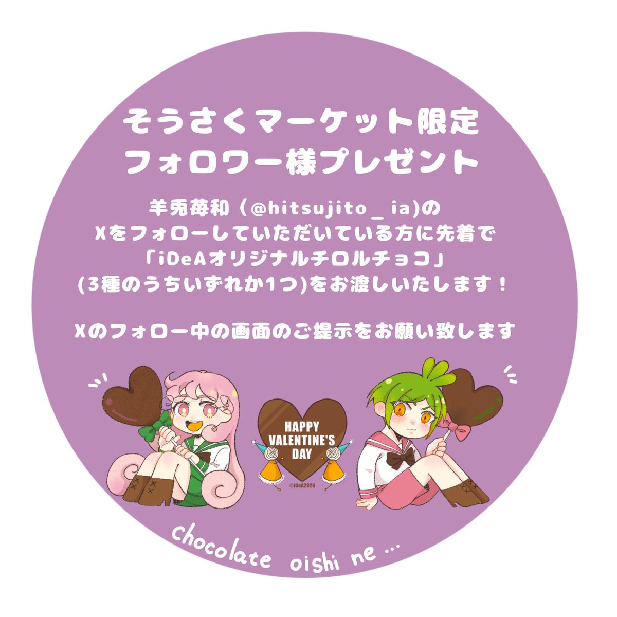 #そうさくマーケット vol.2にて羊兎苺和のXをフォローしていただいている方限定で「iDeAオリジナルチロルチョコ」をお渡しいたします‼︎
是非会場でXのフォロー画面のご提示をお願い致します🍫

【場所】マイドーム大阪3F［て03b］「B21 Street」
【日時】2026.2.23(月／祝) 11:00〜15:00