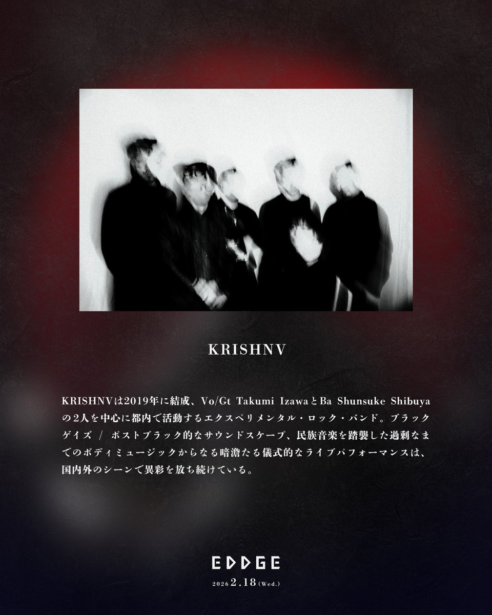 2/18(水) 新宿WildsideTokyo
"EDDGE #3" 出演者紹介

KRISHNV <a href="/KRISHNVVVV/">KRISHNV</a> 

EDDGE ダーク回で是非とも紹介したかったKRISHNV。彼らの初ライブの時に共演して以来、暗く激しく陶酔的なライブに魅了されています。
今回はなんと10人編成。どんなステージになるのか本当に楽しみです。