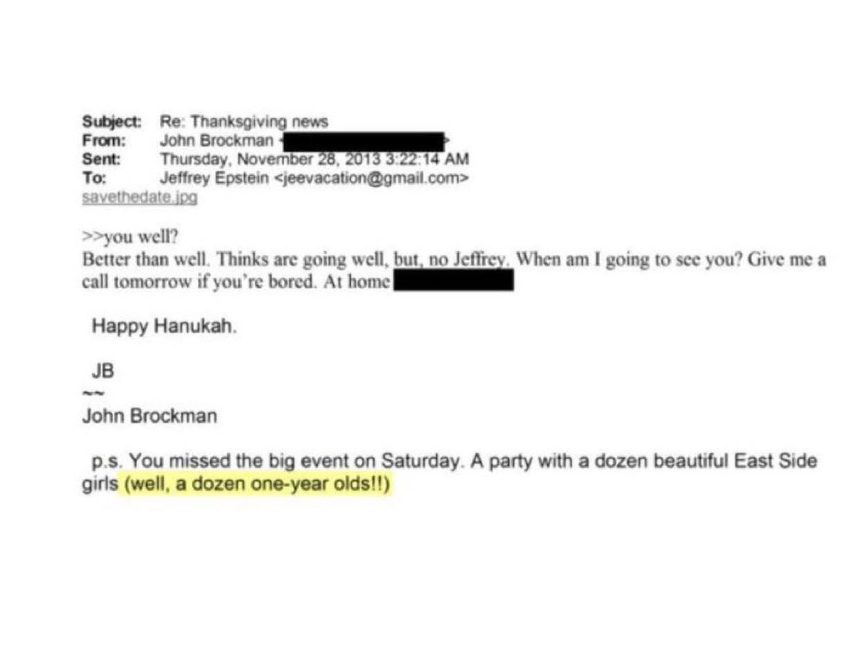 حفلة جنسية مع … رُضّع!
رسالة من الملياردير  جون بروكمان إلى صاحبه إبستين: لقد فاتتك حفلة مع ١٢ حسناء.. سنهن سنة واحدة!!
(وربما قاموا بشوي الرضع وأكل لحمهم بعد الحفلة، فقد تبين أن أفراد هذا الدائرة يأكلون لحوم البشر).
هذه هي "النخبة" التي تسيطر على عالم المال والسياسة