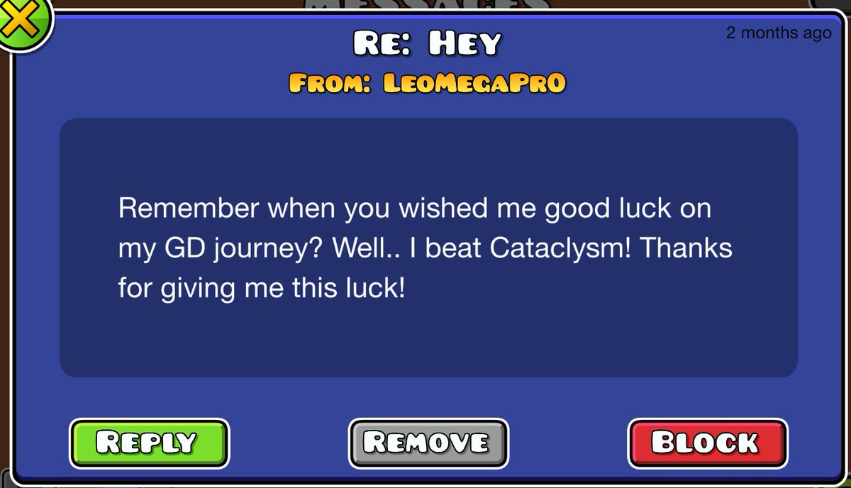 About 2.5 years ago I sent a gd message to someone wishing them good luck with their time playing the game, they were barely playing stuff like Cant let go, and today i just opened the game for the first time in 4 months to see that he replied, this is genuinely so sweet i cant