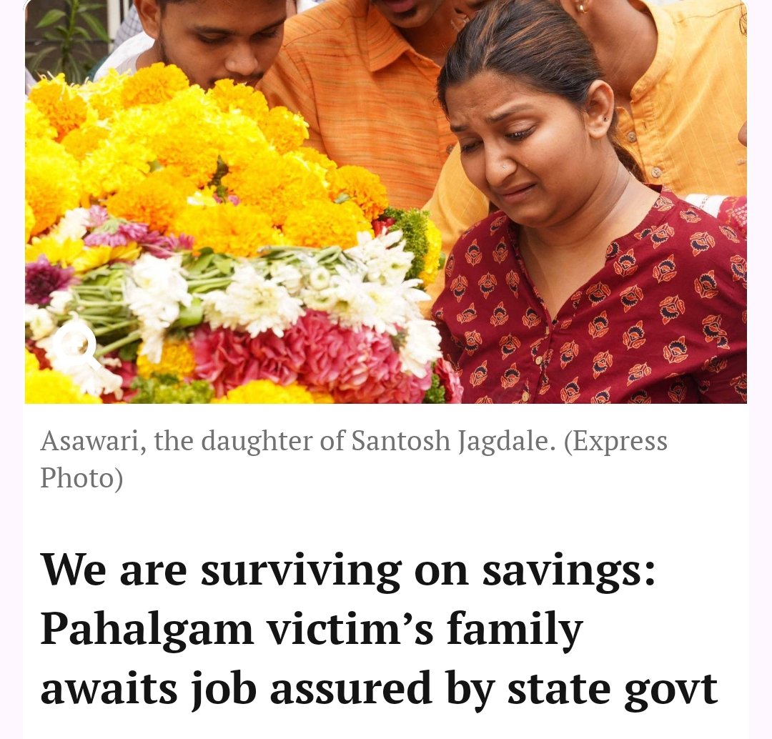 RahulSeeker's tweet photo. Asawari Jagdale, daughter of Santosh Jagdale who was killed in the Pahalgam terror attack told this to @IndianExpress 👇🏾 

"We are going through financial hardship since the main bread earner of the family was killed by terrorists on April 22 last year. I had to give up my job in the private sector to be with my mother, who has been going through a tough time.

To add insult to injury, we are now being made to run from pillar to post for the government job assured by the state government.

We are shocked by the treatment from the administration, which is asking us to make rounds of Mantralaya to get our work done. The politicians just buy time by giving us false assurances that the process is on, but till date there is no communication from anyone on any progress.

It was the Chief Minister who made the announcement of a government job to me, while the two Deputy Chief Ministers had also assured us of support to this end. As the focus from the incident shifted, there has been no one who has communicated anything in writing about the job. In fact, no one has even enquired about me and my mother since then.

I cannot take up a job in the private sector to avoid the technicalities of leaving it in between, but I don’t have a government job in hand either. We are managing our finances only through our savings - no one can understand our sufferings.

It is the responsibility of the government to take care of us till we die, as our main bread earner has died because of them. I cannot forget what the terrorists said during the attack as they took the name of Narendra Modi and killed people on religious grounds.

I also wrote to the Prime Minister’s Office, but there was no reply from there too. Our efforts to meet the chief minister during his Pune visit went in vain as the authorities turned us away citing his busy schedule."

The family met the Rajya Sabha MP Medha Kulkarni recently and urged her to take up their matter.

“We met the Rajya Sabha MP who stays in the Kothrud area, where we stay. We requested her to help as everything else had failed.”
 - Asawari Jagdale.

Leaving here without comment. Anyone want the link of the article ask me here, I will provide you.