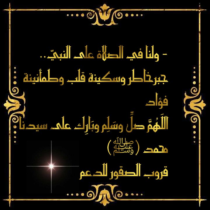صلّو علىٓ من علّمنآ الحُب ، و آخى القلبٓ بـ القَلبِ ، وفَـتح للخَيـرِ كُل دَربٍ ﷺ 
صَلو عَلى مَن كانَ لا يُؤذي ولا يَجرح أحداً .بَلْ كان كلامُه طيباً عذباً للقُلوب 
صلُّوا على من قام يرفع كفَّهُ يدعي برفقٍ " ربِّ سلِّم أمتي 
صلُو عَلَي من بكَيٍ شوقاً لرؤيٰتنا
#قروب_الصقور_للدعم