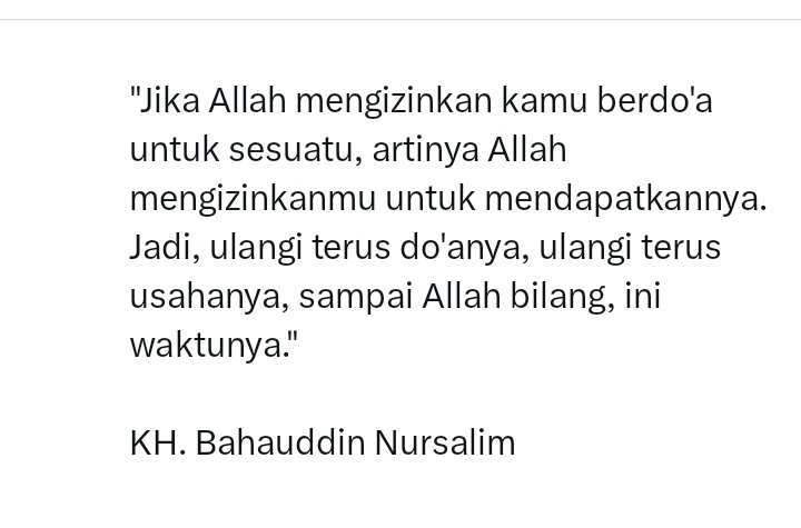 Jika Allah mengizinkan kamu berdo'a untuk sesuatu, artinya Allah mengizinkanmu untuk mendapatkannya. Jadi, ulangi terus do'anya, ulangi terus usahanya, sampai Allah bilang, ini waktunya.

KH. Bahauddin Nursalim