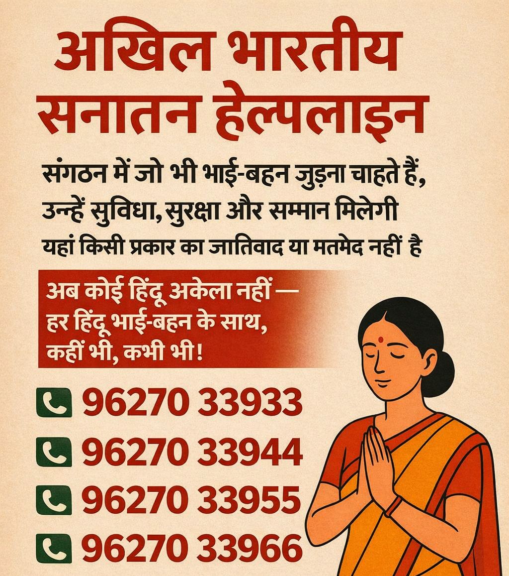🕉️ अखिल भारतीय सनातन हेल्पलाइन 🕉️

हिंदुओं को यदि किसी भी प्रकार की सामाजिक, प्रशासनिक या व्यक्तिगत समस्या हो, तो निःसंकोच संपर्क करें 📞

📲 9627033933
📲 9627033944
📲 9627033955
📲 9627033966

अब कोई हिंदू अकेला नहीं है —
हर हिंदू भाई-बहन के साथ,
कहीं भी • कभी भी 🤝🕉️