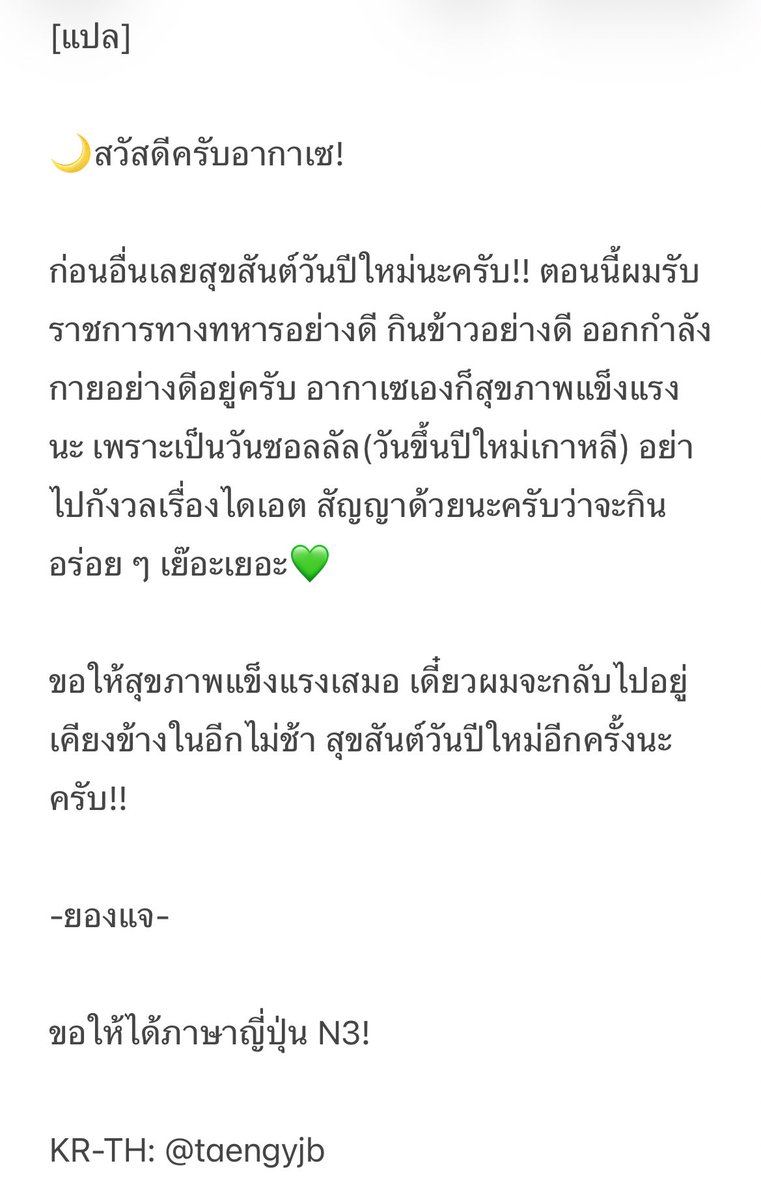 [แปล]

🌙สวัสดีครับอากาเซ!

ก่อนอื่นเลยสุขสันต์วันปีใหม่นะครับ!! ตอนนี้ผมรับราชการทางทหารอย่างดี กินข้าวอย่างดี ออกกำลังกายอย่างดีอยู่ครับ อากาเซเองก็สุขภาพแข็งแรงนะ เพราะเป็นวันซอลลัล(วันขึ้นปีใหม่เกาหลี) อย่าไปกังวลเรื่องไดเอต สัญญาด้วยนะครับว่าจะกินอร่อย ๆ เย๊อะเยอะ💚