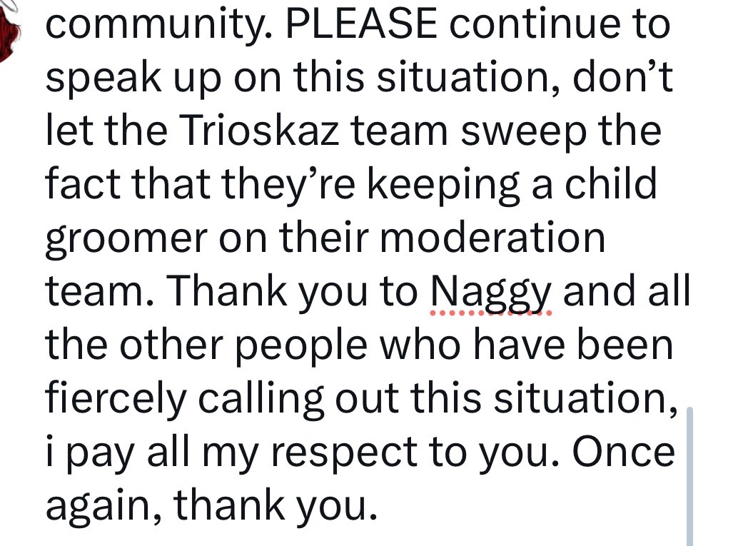 I wanted to put my own word on this disgusting situation happening right now in our community as a victim myself. DO NOT LET THEM SWEEP THIS UNDER THE RUG. KEEP TALKING ABOUT IT.

massive cw for the topic of child grooming.