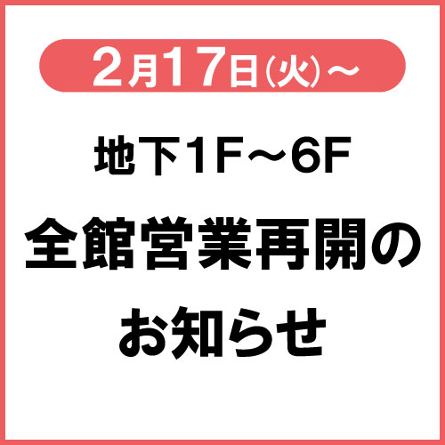 お客様各位
 2025年12月8日(月)発生の地震の影響を受け、設備点検と安全管理のため地下1階～4階のみの営業となっておりましたが明日2月17日(火)より、5階・6階の営業を再開し全フロア営業再開となります。お客様におかれましてはご不便をおかけしましたことを心よりお詫び申し上げます。